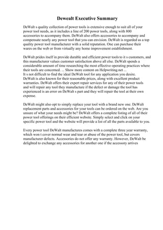 Dewealt Executive Summary
DeWalt s quality collection of power tools is extensive enough to suit all of your
power tool needs, as it includes a line of 200 power tools, along with 800
accessories to accompany them. DeWalt also offers accessories to accompany and
compensate nearly any power tool that you can envision. DeWalt is regarded as a top
quality power tool manufacturer with a solid reputation. One can purchase their
wares on the web or from virtually any home improvement establishment.
DeWalt prides itself in provide durable and efficient power tools to it s customers, and
this manufacturer values customer satisfaction above all else. DeWalt spends a
considerable amount of time researching the most effective operating practices where
their tools are concerned. ... Show more content on Helpwriting.net ...
It s not difficult to find the ideal DeWalt tool for any application you desire.
DeWalt is also known for their reasonable prices, along with excellent product
warranties. DeWalt offers their expert repair services for any of their power tools
and will repair any tool they manufacture if the defect or damage the tool has
experienced is an error on DeWalt s part and they will repair the tool at their own
expense.
DeWalt might also opt to simply replace your tool with a brand new one. DeWalt
replacement parts and accessories for your tools can be ordered on the web. Are you
unsure of what your needs might be? DeWalt offers a complete listing of all of their
power tool offerings on their efficient website. Simply select and click on your
specific power tool and the website will provide a list of all the parts available to you.
Every power tool DeWalt manufactures comes with a complete three year warranty,
which won t cover normal wear and tear or abuse of the power tool, but covers
manufacturer defects. Accessories do not offer any warranty. However, DeWalt be
delighted to exchange any accessories for another one if the accessory arrives
 