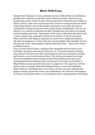 Black Mold Essay
Stachybotrys Chartarum or more commonly known as Black Mold is by definition a
possibly toxic mold that can produce toxins called mycotoxins. Mycotoxins are
produced by specific strains of mold which when found in food can cause foodborne
illness, which in some cases may become fatal. There are varying mycotoxins found
within fungi but this is one of the deadlier mycotoxins versus other mycotoxins,
trichothecene. Despite the fact that many people do have moldallergies, this isn t an
allergic it is a reaction to trichothecene that is brought into your body by an outside
source, breaking cells down. The purpose of this essay to talk about why black mold
is such a serious issue, especially in food service and how it may be prevented.
Black mold like other funguses reproduce at a faster rate in damp, humid places.
The ideal environment is a moist, dark area void of sunlight with a humidity level of
fifty percent. (CDC) Most people would like think that water ... Show more content
on Helpwriting.net ...
First, you start with the basics, cleaning of the equipment and food service area.
Especially, anywhere water may be allowed to sit. This means properly cleaning
your sink area, the floors and walls surrounding the sink area, all gaskets in fridges
and freezers, as well as the insides of them. This will prevent spores from being
allowed to multiplied and preventing moisture from building up in those areas
creating Stachybotrys chartarum ideal environment. If you discover that there is
Black Mold you must report the discovery to a supervisor. The supervisor will then
need to remove anybody within the building and have it removed immediately.
Black mold isn t something minor. Every day it sits there you risk exposing more
people to deadly mycotoxins within your establishment. We all know what happens
if you have a food borne illness or even a business that is causing people to becoming
 