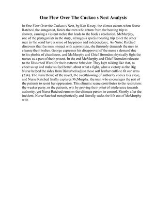 One Flew Over The Cuckoo s Nest Analysis
In One Flew Over the Cuckoo s Nest, by Ken Kesey, the climax occurs when Nurse
Ratched, the antagonist, forces the men who return from the boating trip to
shower, causing a violent melee that leads to the book s resolution. McMurphy,
one of the protagonists in the story, arranges a special boating trip to let the other
men in the ward have a sense of happiness and independence. As Nurse Ratched
discovers that the men interact with a prostitute, she furiously demands the men to
cleanse their bodies. George expresses his disapproval of the nurse s demand due
to his phobia of cleanliness, and McMurphy and Chief Bromden physically fight the
nurses as a part of their protest. In the end McMurphy and Chief Bromden relocate
to the Disturbed Ward for their extreme behavior: They kept talking like that, to
cheer us up and make us feel better, about what a fight, what a victory as the Big
Nurse helped the aides from Disturbed adjust those soft leather cuffs to fit our arms
(234). The main theme of the novel, the overthrowing of authority comes to a close,
and Nurse Ratched finally captures McMurphy, the man who encourages the rest of
the patients to resist her oppression. This climatic scene contributes to the resolution:
the weaker party, or the patients, win by proving their point of intolerance towards
authority, yet Nurse Ratched remains the ultimate person in control. Shortly after the
incident, Nurse Ratched metaphorically and literally sucks the life out of McMurphy
with
 