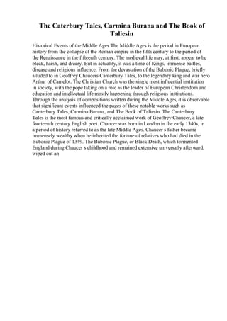 The Caterbury Tales, Carmina Burana and The Book of
Taliesin
Historical Events of the Middle Ages The Middle Ages is the period in European
history from the collapse of the Roman empire in the fifth century to the period of
the Renaissance in the fifteenth century. The medieval life may, at first, appear to be
bleak, harsh, and dreary. But in actuality, it was a time of Kings, immense battles,
disease and religious influence. From the devastation of the Bubonic Plague, briefly
alluded to in Geoffrey Chaucers Canterbury Tales, to the legendary king and war hero
Arthur of Camelot. The Christian Church was the single most influential institution
in society, with the pope taking on a role as the leader of European Christendom and
education and intellectual life mostly happening through religious institutions.
Through the analysis of compositions written during the Middle Ages, it is observable
that significant events influenced the pages of these notable works such as
Canterbury Tales, Carmina Burana, and The Book of Taliesin. The Canterbury
Tales is the most famous and critically acclaimed work of Geoffrey Chaucer, a late
fourteenth century English poet. Chaucer was born in London in the early 1340s, in
a period of history referred to as the late Middle Ages. Chaucer s father became
immensely wealthy when he inherited the fortune of relatives who had died in the
Bubonic Plague of 1349. The Bubonic Plague, or Black Death, which tormented
England during Chaucer s childhood and remained extensive universally afterward,
wiped out an
 