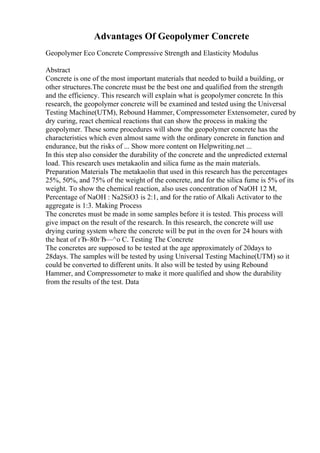 Advantages Of Geopolymer Concrete
Geopolymer Eco Concrete Compressive Strength and Elasticity Modulus
Abstract
Concrete is one of the most important materials that needed to build a building, or
other structures.The concrete must be the best one and qualified from the strength
and the efficiency. This research will explain what is geopolymer concrete. In this
research, the geopolymer concrete will be examined and tested using the Universal
Testing Machine(UTM), Rebound Hammer, Compressometer Extensometer, cured by
dry curing, react chemical reactions that can show the process in making the
geopolymer. These some procedures will show the geopolymer concrete has the
characteristics which even almost same with the ordinary concrete in function and
endurance, but the risks of ... Show more content on Helpwriting.net ...
In this step also consider the durability of the concrete and the unpredicted external
load. This research uses metakaolin and silica fume as the main materials.
Preparation Materials The metakaolin that used in this research has the percentages
25%, 50%, and 75% of the weight of the concrete, and for the silica fume is 5% of its
weight. To show the chemical reaction, also uses concentration of NaOH 12 M,
Percentage of NaOH : Na2SiO3 is 2:1, and for the ratio of Alkali Activator to the
aggregate is 1:3. Making Process
The concretes must be made in some samples before it is tested. This process will
give impact on the result of the research. In this research, the concrete will use
drying curing system where the concrete will be put in the oven for 24 hours with
the heat of гЂ–80гЂ—^o C. Testing The Concrete
The concretes are supposed to be tested at the age approximately of 20days to
28days. The samples will be tested by using Universal Testing Machine(UTM) so it
could be converted to different units. It also will be tested by using Rebound
Hammer, and Compressometer to make it more qualified and show the durability
from the results of the test. Data
 