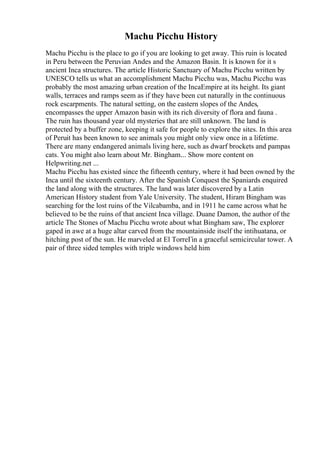 Machu Picchu History
Machu Picchu is the place to go if you are looking to get away. This ruin is located
in Peru between the Peruvian Andes and the Amazon Basin. It is known for it s
ancient Inca structures. The article Historic Sanctuary of Machu Picchu written by
UNESCO tells us what an accomplishment Machu Picchu was, Machu Picchu was
probably the most amazing urban creation of the IncaEmpire at its height. Its giant
walls, terraces and ramps seem as if they have been cut naturally in the continuous
rock escarpments. The natural setting, on the eastern slopes of the Andes,
encompasses the upper Amazon basin with its rich diversity of flora and fauna .
The ruin has thousand year old mysteries that are still unknown. The land is
protected by a buffer zone, keeping it safe for people to explore the sites. In this area
of Peruit has been known to see animals you might only view once in a lifetime.
There are many endangered animals living here, such as dwarf brockets and pampas
cats. You might also learn about Mr. Bingham.
... Show more content on
Helpwriting.net ...
Machu Picchu has existed since the fifteenth century, where it had been owned by the
Inca until the sixteenth century. After the Spanish Conquest the Spaniards enquired
the land along with the structures. The land was later discovered by a Latin
American History student from Yale University. The student, Hiram Bingham was
searching for the lost ruins of the Vilcabamba, and in 1911 he came across what he
believed to be the ruins of that ancient Inca village. Duane Damon, the author of the
article The Stones of Machu Picchu wrote about what Bingham saw, The explorer
gaped in awe at a huge altar carved from the mountainside itself the intihuatana, or
hitching post of the sun. He marveled at El TorreГіn a graceful semicircular tower. A
pair of three sided temples with triple windows held him
 