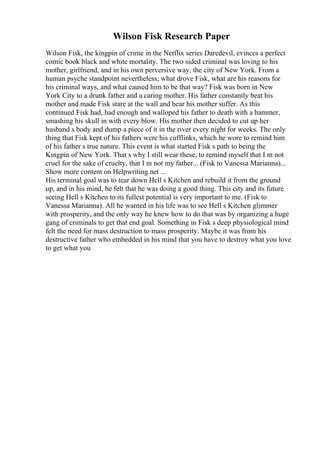 Wilson Fisk Research Paper
Wilson Fisk, the kingpin of crime in the Netflix series Daredevil, evinces a perfect
comic book black and white mortality. The two sided criminal was loving to his
mother, girlfriend, and in his own perversive way, the city of New York. From a
human psyche standpoint nevertheless; what drove Fisk, what are his reasons for
his criminal ways, and what caused him to be that way? Fisk was born in New
York City to a drunk father and a caring mother. His father constantly beat his
mother and made Fisk stare at the wall and hear his mother suffer. As this
continued Fisk had, had enough and walloped his father to death with a hammer,
smashing his skull in with every blow. His mother then decided to cut up her
husband s body and dump a piece of it in the river every night for weeks. The only
thing that Fisk kept of his fathers were his cufflinks, which he wore to remind him
of his father s true nature. This event is what started Fisk s path to being the
Kingpin of New York. That s why I still wear these, to remind myself that I m not
cruel for the sake of cruelty, that I m not my father... (Fisk to Vanessa Marianna).
...
Show more content on Helpwriting.net ...
His terminal goal was to tear down Hell s Kitchen and rebuild it from the ground
up, and in his mind, he felt that he was doing a good thing. This city and its future
seeing Hell s Kitchen to its fullest potential is very important to me. (Fisk to
Vanessa Marianna). All he wanted in his life was to see Hell s Kitchen glimmer
with prosperity, and the only way he knew how to do that was by organizing a huge
gang of criminals to get that end goal. Something in Fisk s deep physiological mind
felt the need for mass destruction to mass prosperity. Maybe it was from his
destructive father who embedded in his mind that you have to destroy what you love
to get what you
 