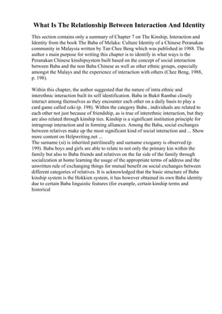 What Is The Relationship Between Interaction And Identity
This section contains only a summary of Chapter 7 on The Kinship, Interaction and
Identity from the book The Baba of Melaka: Culture Identity of a Chinese Peranakan
community in Malaysia written by Tan Chee Beng which was published in 1988. The
author s main purpose for writing this chapter is to identify in what ways is the
Peranakan Chinese kinshipsystem built based on the concept of social interaction
between Baba and the non Baba Chinese as well as other ethnic groups, especially
amongst the Malays and the experience of interaction with others (Chee Beng, 1988,
p. 198).
Within this chapter, the author suggested that the nature of intra ethnic and
interethnic interaction built its self identification. Baba in Bukit Rambai closely
interact among themselves as they encounter each other on a daily basis to play a
card game called ceki (p. 198). Within the category Baba , individuals are related to
each other not just because of friendship, as is true of interethnic interaction, but they
are also related through kinship ties. Kinship is a significant institution principle for
intragroup interaction and in forming alliances. Among the Baba, social exchanges
between relatives make up the most significant kind of social interaction and ... Show
more content on Helpwriting.net ...
The surname (si) is inherited patrilineally and surname exogamy is observed (p.
199). Baba boys and girls are able to relate to not only the primary kin within the
family but also to Baba friends and relatives on the far side of the family through
socialization at home learning the usage of the appropriate terms of address and the
unwritten rule of exchanging things for mutual benefit on social exchanges between
different categories of relatives. It is acknowledged that the basic structure of Baba
kinship system is the Hokkien system, it has however obtained its own Baba identity
due to certain Baba linguistic features (for example, certain kinship terms and
historical
 