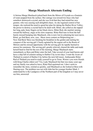 Margo Maultasch Alternate Ending
A furious Margo Maultasch jerked back from the Mirror of Crystals as a fountain
of water popped from the surface. Her outrage was toward two boys who had
somehow destroyed a crystal, and she was livid that they had ruined her new
grunter, who was causing such delightful chaos. As she regained control of her
temper, she realized the need to speed her plan for taking the Harbor River Valley;
the power to destroy a crystal had to be dealt with. Ritter, she yelled as she tapped
her long, pale, bony fingers on her black sleeve. Ritter Red, she snarled, turning
toward the hallway, angry at his slow response. Ritter Red runs in from the hall
barely missed bumping into Maultasch, who is now lost in scheming her next move.
Ritter, go find Bera, now, was... Show more content on Helpwriting.net ...
Now find Bera! Bera was finishing his breakfast in the garden and starting his
conquest of the serving girl. Clearly agitated by the urgent call to the Room of
Mirrors and his missed opportunity with the serving girl; he rapidly hurried to
answer his summons. The serving girl, greatly relieved, cleared the table and made
herself hard to find for the rest of the morning. Margo Maultasch starts
immediately as Bera and Ritter enter the hall, Take several of your land barons and
have a ship full of colonist sailing to Harbor City in two days. I want the Avars of
Thebaid in control of Harbor City before the next full moon. Ambassador Ritter
Red of Thebaid you need to ready yourself to go to Teras. Weren t you were friends
with King Charles oldest son? Yes, Lady Maultasch but that was many years ago
and my family was asked to leave, Ritter Red squirmed out. I don t seem to
remember the story, remind us quickly, said Maultasch as she looked at Bera with
flaming eyes. The problem was not with John but his younger brother Mark. I
understand he is the Landgrave of the Northern part of the kingdom so I may never
see him, answered
 