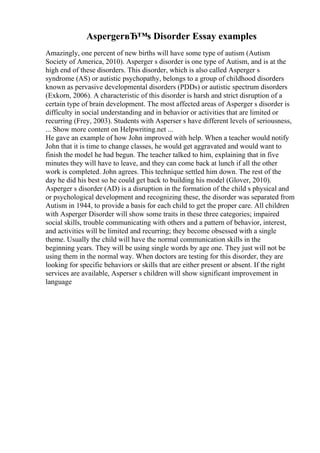 AspergerвЂ™s Disorder Essay examples
Amazingly, one percent of new births will have some type of autism (Autism
Society of America, 2010). Asperger s disorder is one type of Autism, and is at the
high end of these disorders. This disorder, which is also called Asperger s
syndrome (AS) or autistic psychopathy, belongs to a group of childhood disorders
known as pervasive developmental disorders (PDDs) or autistic spectrum disorders
(Exkorn, 2006). A characteristic of this disorder is harsh and strict disruption of a
certain type of brain development. The most affected areas of Asperger s disorder is
difficulty in social understanding and in behavior or activities that are limited or
recurring (Frey, 2003). Students with Asperser s have different levels of seriousness,
... Show more content on Helpwriting.net ...
He gave an example of how John improved with help. When a teacher would notify
John that it is time to change classes, he would get aggravated and would want to
finish the model he had begun. The teacher talked to him, explaining that in five
minutes they will have to leave, and they can come back at lunch if all the other
work is completed. John agrees. This technique settled him down. The rest of the
day he did his best so he could get back to building his model (Glover, 2010).
Asperger s disorder (AD) is a disruption in the formation of the child s physical and
or psychological development and recognizing these, the disorder was separated from
Autism in 1944, to provide a basis for each child to get the proper care. All children
with Asperger Disorder will show some traits in these three categories; impaired
social skills, trouble communicating with others and a pattern of behavior, interest,
and activities will be limited and recurring; they become obsessed with a single
theme. Usually the child will have the normal communication skills in the
beginning years. They will be using single words by age one. They just will not be
using them in the normal way. When doctors are testing for this disorder, they are
looking for specific behaviors or skills that are either present or absent. If the right
services are available, Asperser s children will show significant improvement in
language
 