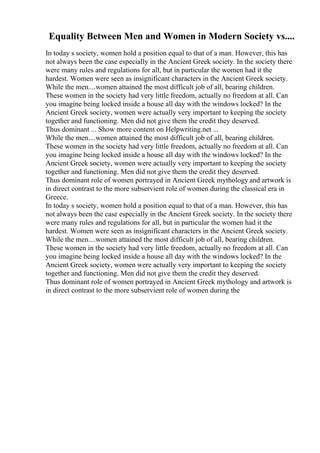 Equality Between Men and Women in Modern Society vs....
In today s society, women hold a position equal to that of a man. However, this has
not always been the case especially in the Ancient Greek society. In the society there
were many rules and regulations for all, but in particular the women had it the
hardest. Women were seen as insignificant characters in the Ancient Greek society.
While the men....women attained the most difficult job of all, bearing children.
These women in the society had very little freedom, actually no freedom at all. Can
you imagine being locked inside a house all day with the windows locked? In the
Ancient Greek society, women were actually very important to keeping the society
together and functioning. Men did not give them the credit they deserved.
Thus dominant ... Show more content on Helpwriting.net ...
While the men....women attained the most difficult job of all, bearing children.
These women in the society had very little freedom, actually no freedom at all. Can
you imagine being locked inside a house all day with the windows locked? In the
Ancient Greek society, women were actually very important to keeping the society
together and functioning. Men did not give them the credit they deserved.
Thus dominant role of women portrayed in Ancient Greek mythology and artwork is
in direct contrast to the more subservient role of women during the classical era in
Greece.
In today s society, women hold a position equal to that of a man. However, this has
not always been the case especially in the Ancient Greek society. In the society there
were many rules and regulations for all, but in particular the women had it the
hardest. Women were seen as insignificant characters in the Ancient Greek society.
While the men....women attained the most difficult job of all, bearing children.
These women in the society had very little freedom, actually no freedom at all. Can
you imagine being locked inside a house all day with the windows locked? In the
Ancient Greek society, women were actually very important to keeping the society
together and functioning. Men did not give them the credit they deserved.
Thus dominant role of women portrayed in Ancient Greek mythology and artwork is
in direct contrast to the more subservient role of women during the
 