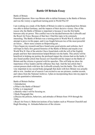 Battle Of Britain Essay
Battle of Britain
Potential Question: How was Britain able to defeat Germany in the Battle of Britain
and was the victory a significant turning point in World War II?
I am working on a study of the Battle of Britain in order to comprehend how Britain
was able to defeat Germany, and the impacts of their decisive victory. One of the
reason why the Battle of Britain is important is because it was the first battle
between only air power. This conflict was to be decided between the Luftwaffe and
the Royal Air Force. Because of that fact, I find this topic to be extremely
interesting. The Battle of Britain was a turning point in World War II, which I will
attempt to prove in this paper, and it was fought between two of the most powerful
air forces ... Show more content on Helpwriting.net ...
I have begun my research and have found some good articles and websites, but I
still hope to find a few general histories of the Battle of Britain and maybe even
World War II. One of the articles I have found deals with the will of the English
people and how their determinism helped Britain win the battle. This article will be
beneficial in helping me portray the profound impact the citizens had on the battle. I
also found another article that focuses on Churchill and his impact on the Battle of
Britain and the citizens in general with his speeches. This will help me show the
importance of key leaders and the influence they had. And the last article that I
current possess deals with how the Luftwaffe actually lost the battle. This will be
very important in my second body paragraph that deals with how Britain was actually
able to win. Another set of sources I am excited to use are pictures, combat records,
and videos from the National Archives. I plan on incorporating these into my paper to
provide quantitative information.
Battle of Britain Outline
1.Introduction
a.What is the Battle of Britain?
b.Why is it important?
c.Identify what I will be focusing on.
2.Body Paragraph One
a.Discuss the policies, behaviors, and attitudes of Britain from 1918 through the
1940s.
i.Royal Air Force ii. Behaviors/actions of key leaders such as Winston Churchill and
Hugh Dowding. iii. Attitudes/behaviors of the citizens
 