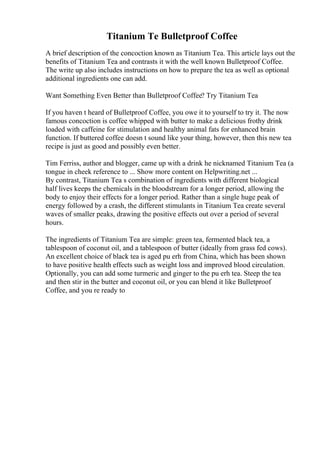 Titanium Te Bulletproof Coffee
A brief description of the concoction known as Titanium Tea. This article lays out the
benefits of Titanium Tea and contrasts it with the well known Bulletproof Coffee.
The write up also includes instructions on how to prepare the tea as well as optional
additional ingredients one can add.
Want Something Even Better than Bulletproof Coffee? Try Titanium Tea
If you haven t heard of Bulletproof Coffee, you owe it to yourself to try it. The now
famous concoction is coffee whipped with butter to make a delicious frothy drink
loaded with caffeine for stimulation and healthy animal fats for enhanced brain
function. If buttered coffee doesn t sound like your thing, however, then this new tea
recipe is just as good and possibly even better.
Tim Ferriss, author and blogger, came up with a drink he nicknamed Titanium Tea (a
tongue in cheek reference to ... Show more content on Helpwriting.net ...
By contrast, Titanium Tea s combination of ingredients with different biological
half lives keeps the chemicals in the bloodstream for a longer period, allowing the
body to enjoy their effects for a longer period. Rather than a single huge peak of
energy followed by a crash, the different stimulants in Titanium Tea create several
waves of smaller peaks, drawing the positive effects out over a period of several
hours.
The ingredients of Titanium Tea are simple: green tea, fermented black tea, a
tablespoon of coconut oil, and a tablespoon of butter (ideally from grass fed cows).
An excellent choice of black tea is aged pu erh from China, which has been shown
to have positive health effects such as weight loss and improved blood circulation.
Optionally, you can add some turmeric and ginger to the pu erh tea. Steep the tea
and then stir in the butter and coconut oil, or you can blend it like Bulletproof
Coffee, and you re ready to
 