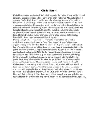 Chris Herren
Chris Herren was a professional Basketball player in the United States, and he played
in several leagues overseas. Chris Herren grew up in Fall River, Massachusetts. He
attended Durfee High School, and he won a lot of awards because of his skills in
basketball. He was in shape on the court, but he had a lot of problems off the court
with drugs and alcohol. He got offers to play on the best college basketballteams in
the nation. He ended up choosing Boston College because it was close to home. He
then played professional basketball in the US, but after a while his addiction to
drugs was a part of him and he couldn t perform on the basketball court without
them. He family starting falling apart, and after a while he wasn t able to play
basketball... Show more content on Helpwriting.net ...
During his high school career, no one wanted to believed that Chris had an
addiction so no one talked about it. Once Chris entered Boston College more
expensive drugs were introduced to him. Boston College was were he had his first
line of cocaine. He then got addicted and he would have to snort cocaine before his
games and even practices. Drugs started to become a big part of his life. When he
eventually got drafted to the NBA by the Denver Nuggets, heroin and pills were
introduced to him. Chris would skip his warm ups because he would be waiting
for his drug dealer to deliver his drugs to him so he could take them before the
game. After being released from the NBA, he got offered a lot of money to play
overseas. Playing overseas Chris s addiction became much worse. Most nights
Chris wouldn t be returning home to his wife and kids. Chris s wife was scared for
their kids and her own safety. Chris then returned back to the United States and
was done with playing basketball. Drugs became such a big part of Chris s life that
he couldn t play basketball anymore. In the US, Chris s wife said she would leave
him, with their children, if Chris didn t sober. Chris worked very hard and after two
years of rehab and professional help he was sober. He has been sober since August 1st,
 