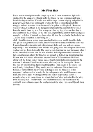 My First Shot
It was almost midnight when he caught up to me. I knew it was time. I picked a
spot next to the large cave I found under the brush. He was coming quickly and I
heard the dogs with him. When he was within range I turned slightly and yelled in
pure terror, or thats what he thought. Waiting for him to shoot I pretended to
struggle and and scramble in the brush while he pulled out his pistol. I knew the
way it worked, I had been in his dungeons listening to the gun shots for weeks. I
knew he would shoot my arm first to stop me, then my legs, then one last shot in
my heart to kill me. I waited for the first shot. It grazed my arm but that wasn t good
enough, I yelled as if it struck my heart, then fell into the pool as he fired off the last
... Show more content on Helpwriting.net ...
shall I hunt him down, setting traps, evading his forces, or shall I signal for help
and get off this god forsaken island. I knew where I was in relation to the castle but
I wanted to explore the other side of the island, find a safe spot and get a goods
night sleep. I also wanted to know what he was going to do with the poor fellow who
walked into his doom last night. The sun was just disappearing over the ocean when I
found a small alcove and saw the man who had walked past me enter the castle. I
felt a small amount of pity for him, but not enough to distract me from the fact that
I know men in America who would pays millions of dollars to own this island
along with the things on it. I waited a good hour before starting my journey to the
mansion. I witnessed him leave the castle, obviously on the hunt again. I knew
this was my time to strike. I pulled out the rabbits I had caught in the snares I set
my first day being hunted. They would provide and ample distraction for the
hounds. I watched them be devoured as I slipped into the back door of the
dungeon. I had no need to be quiet for the only person who would harm me was
Ivan, and he was deaf. Walking past the cells full of shipwrecked sailors I
meandered up to his room, found his private bottle of wine, and mixed in the juice
from a deadly fruit I found when I first entered the island. He would die in the
within 12 hours of taking even the smallest sip of the wine. I let a small breath back
into my
 