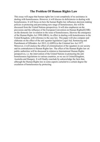 The Problem Of Human Rights Law
This essay will argue that human rights law is not completely of no assistance in
dealing with homelessness. However, it will discuss its deficiencies in dealing with
homelessness. It will focus on how the human Rights law influences decision making
policies in protecting and preventing new range of homelessness, this will be
discussed from the United Nations perspectives. It will also emphasize on the
provisions and the influence of the European Convention on Human Rights(ECHR)
on the domestic law in relation to the issue of homelessness, likewise the emergence
of the Human Rights Act 1998 (HRA), its effect in dealing with homelessness in the
United Kingdom, with reference to the case law. This paper will also compare and
elaborate on the effect of the anti squatter legislation Legal Aid, Sentencing and
Punishment of Offenders Act 2012, (LASPO) to the Criminal law Act 1977.
Moreover, it will analyse the effect of criminalisation of the squatters in our society
and its contradiction to Human Rights law. The effect of the Human Rights law on
public authorities will be discussed in relation to International Human Rights
perspectives, i.e. the intervention of the United Nations in protecting the anti
homelessness legislations in various countries, as we see in United Kingdom,
Australia and Hungary. It will finally conclude by acknowledge the facts that,
although the Human Rights law in some aspects curtailed to a certain degree the
escalation of homelessness by protecting
 