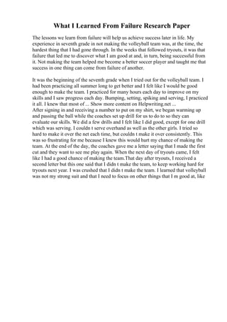 What I Learned From Failure Research Paper
The lessons we learn from failure will help us achieve success later in life. My
experience in seventh grade in not making the volleyball team was, at the time, the
hardest thing that I had gone through. In the weeks that followed tryouts, it was that
failure that led me to discover what I am good at and, in turn, being successful from
it. Not making the team helped me become a better soccer player and taught me that
success in one thing can come from failure of another.
It was the beginning of the seventh grade when I tried out for the volleyball team. I
had been practicing all summer long to get better and I felt like I would be good
enough to make the team. I practiced for many hours each day to improve on my
skills and I saw progress each day. Bumping, setting, spiking and serving, I practiced
it all. I knew that most of ... Show more content on Helpwriting.net ...
After signing in and receiving a number to put on my shirt, we began warming up
and passing the ball while the coaches set up drill for us to do to so they can
evaluate our skills. We did a few drills and I felt like I did good, except for one drill
which was serving. I couldn t serve overhand as well as the other girls. I tried so
hard to make it over the net each time, but couldn t make it over consistently. This
was so frustrating for me because I knew this would hurt my chance of making the
team. At the end of the day, the coaches gave me a letter saying that I made the first
cut and they want to see me play again. When the next day of tryouts came, I felt
like I had a good chance of making the team.That day after tryouts, I received a
second letter but this one said that I didn t make the team, to keep working hard for
tryouts next year. I was crushed that I didn t make the team. I learned that volleyball
was not my strong suit and that I need to focus on other things that I m good at, like
 