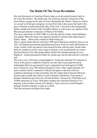 The Battle Of The Texas Revolution
Our next discussion in American History takes us on the special journey back to
the Texas Revolution. This battle saw a lot of heroes and also coined one of the
most famous sayings in the state of Texas, Remember the Alamo ! However, before
we can get to all the guts and glory we must first look at the causes that lead to this
epic revolution to understand both sides of the coin. I will look at the background,
battles, people and results of the TexasRevolution, as well as give my opinion of the
Mexican government s innocence or blame in this battle.
This story starts back on 10/01/1800, it is this day that the Treaty of San IIdefonso
was signed. When the treaty was signed it returned Louisiana from Spain back to
France. Spain ... Show more content on Helpwriting.net ...
This is a point where Mexico only had 3,500 native Mexicans settled in Texas; so in
1821, the Spanish government granted permission to Austin to settle 300 families in
Texas. Austin s luck was about to turn around for him with this deal. On the other
hand, he would not see his vision come to fruition, as he would perish on a return
trip from Mexico City after being robbed. Before his untimely passing, his son
Stephen F. Austin promised his father he would carry out the task and see it until the
end.
The year is now 1824 and a young Stephen F. Austin has attracted 272 colonists to
Texas at this point; in addition to that he was also able to persuade the newly
independent Mexican government to give empresarios (or land agents) 67,000
acres of land for every 200 families brought to Texas. That s approximately 335
acres a family which is unheard of. Mexico did agree to the term with two
conditions pertaining to land ownership; first the settlers had to become Mexican
citizens and secondly they had to covert to Roman Catholicism. Converting to
Roman Catholicism proved to be a Puritan Problem , however by 1830 there were
16,000 Americans in Texas. With these numbers the American formed a 4 to 1
majority in the northern section of Coahuila y Tejas, however overall Hispanic
heritage formed a majority in state as a whole.
With the increased swelling of the Anglo
 