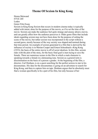 Theme Of Sexism In King Kong
Henna Maiwand
FTVE 205
Loden
Genre Film Essay
Sexism in King Kong Sexism that occurs in modern cinema today is typically
added with intent; done for the purpose of the movie, as if to set the time of the
movie. Sexism can make the audience feel quite strange and uneasy about a movie,
and can greatly affect how the audience perceives it. Older genre films that include
ideals regarding sexism may not have been done for the purpose of setting the
scene of the movie, but rather sexism was incorporated in the script without a
second guess, mostly because of the way society was shaped and normed during
that time period. An example of sexism generated in a film that is derived by the
influence of society is in Merian Cooper and Ernest Schoedsack s King Kong
(1933); the basis of the entire movie is off of sexist idealism. In this film, sexism
rides with the plot of the story, for the basic final goal is men trying to save the
female. There are numerous scenes in the film in which a male character is
speaking towards a female in a demeaning tone. Sexism as a general term is
discrimination on the basis of a person s gender. At the beginning of the film, a
director, Carl Denham, is on a quest searching for the perfect actress to star in his
documentary. His idea for the documentary is going on an adventure to search for
King Kong, and then to capture him on tape. Denham argues that he absolutely must
find a woman specifically to be a part of his film, but only because of her
 