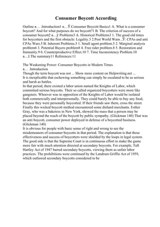 Consumer Boycott According
Outline в… .Introduction1 в…Ў.Consumer Boycott Basics1 A. What is a consumer
boycott? And for what purposes do we boycott?1 B. The criterion of success of a
consumer boycott2 в…ў Problems3 A. Historical Problems3 1. The good old times
for boycotters and the first obstacle: Legality.3 2.Post World Warв…
Ў: CPAs and anti
CPAs Wars.5 B. Inherent Problems.5 1. Small agent problem.5 2. Marginal analysis
problem6 3. Potential Buyers problem8 4. Free rider problem.8 5. Restoration and
Immunity.9 6. Counterproductive Effect.10 7. Time Inconsistency Problem.10
в…Ј.The summary11 References:11
The Weakening Power: Consumer Boycotts in Modern Times
в… .Introduction
Though the term boycott was not ... Show more content on Helpwriting.net ...
It is inexplicable that eschewing something can simply be escalated to be as serious
and harsh as battles.
In that period, there existed a labor union named the Knights of Labor, which
committed serious boycotts. Their so called organized boycotters were more like
gangsters. Whoever was in opposition of the Knights of Labor would be isolated
both commercially and interpersonally. They could barely be able to buy any food,
because they were personally boycotted. If their friends saw them, cross the street.
Finally this wicked boycott method encountered some diehard merchants. Esther
Gray, who was a bakeress in New York, showed the mass that a person may be
placed beyond the reach of the boycott by public sympathy. (Glickman 140) That was
an anti boycott, consumer power deployed in defense of a boycotted business.
(Glickman 140)
It is obvious for people with basic sense of right and wrong to see the
misdemeanors of consumer boycotts in that period. The explanation is that those
effectiveness and success of boycotters were shielded by the loops in legal system.
The good side is that the Supreme Court is in continuous effort to make the game
more fair with much attention directed at secondary boycotts. For example, Taft
Hartley Act of 1947 barred secondary boycotts, viewing them as unfair labor
practices. The prohibitions were continued by the Landrum Griffin Act of 1959,
which outlawed secondary boycotts considered to be
 