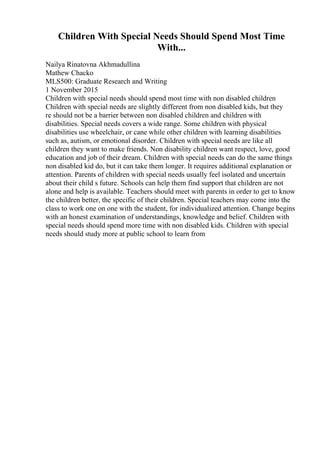 Children With Special Needs Should Spend Most Time
With...
Nailya Rinatovna Akhmadullina
Mathew Chacko
MLS500: Graduate Research and Writing
1 November 2015
Children with special needs should spend most time with non disabled children
Children with special needs are slightly different from non disabled kids, but they
re should not be a barrier between non disabled children and children with
disabilities. Special needs covers a wide range. Some children with physical
disabilities use wheelchair, or cane while other children with learning disabilities
such as, autism, or emotional disorder. Children with special needs are like all
children they want to make friends. Non disability children want respect, love, good
education and job of their dream. Children with special needs can do the same things
non disabled kid do, but it can take them longer. It requires additional explanation or
attention. Parents of children with special needs usually feel isolated and uncertain
about their child s future. Schools can help them find support that children are not
alone and help is available. Teachers should meet with parents in order to get to know
the children better, the specific of their children. Special teachers may come into the
class to work one on one with the student, for individualized attention. Change begins
with an honest examination of understandings, knowledge and belief. Children with
special needs should spend more time with non disabled kids. Children with special
needs should study more at public school to learn from
 