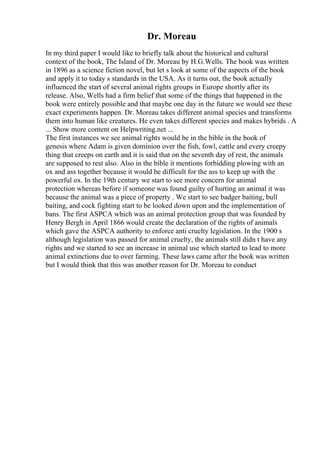 Dr. Moreau
In my third paper I would like to briefly talk about the historical and cultural
context of the book, The Island of Dr. Moreau by H.G.Wells. The book was written
in 1896 as a science fiction novel, but let s look at some of the aspects of the book
and apply it to today s standards in the USA. As it turns out, the book actually
influenced the start of several animal rights groups in Europe shortly after its
release. Also, Wells had a firm belief that some of the things that happened in the
book were entirely possible and that maybe one day in the future we would see these
exact experiments happen. Dr. Moreau takes different animal species and transforms
them into human like creatures. He even takes different species and makes hybrids . A
... Show more content on Helpwriting.net ...
The first instances we see animal rights would be in the bible in the book of
genesis where Adam is given dominion over the fish, fowl, cattle and every creepy
thing that creeps on earth and it is said that on the seventh day of rest, the animals
are supposed to rest also. Also in the bible it mentions forbidding plowing with an
ox and ass together because it would be difficult for the ass to keep up with the
powerful ox. In the 19th century we start to see more concern for animal
protection whereas before if someone was found guilty of hurting an animal it was
because the animal was a piece of property . We start to see badger baiting, bull
baiting, and cock fighting start to be looked down upon and the implementation of
bans. The first ASPCA which was an animal protection group that was founded by
Henry Bergh in April 1866 would create the declaration of the rights of animals
which gave the ASPCA authority to enforce anti cruelty legislation. In the 1900 s
although legislation was passed for animal cruelty, the animals still didn t have any
rights and we started to see an increase in animal use which started to lead to more
animal extinctions due to over farming. These laws came after the book was written
but I would think that this was another reason for Dr. Moreau to conduct
 
