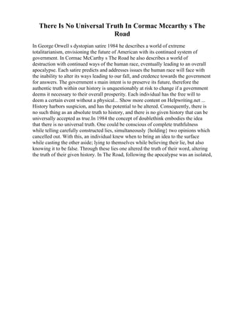 There Is No Universal Truth In Cormac Mccarthy s The
Road
In George Orwell s dystopian satire 1984 he describes a world of extreme
totalitarianism, envisioning the future of American with its continued system of
government. In Cormac McCarthy s The Road he also describes a world of
destruction with continued ways of the human race, eventually leading to an overall
apocalypse. Each satire predicts and addresses issues the human race will face with
the inability to alter its ways leading to our fall, and credence towards the government
for answers. The government s main intent is to preserve its future, therefore the
authentic truth within our history is unquestionably at risk to change if a government
deems it necessary to their overall prosperity. Each individual has the free will to
deem a certain event without a physical... Show more content on Helpwriting.net ...
History harbors suspicion, and has the potential to be altered. Consequently, there is
no such thing as an absolute truth to history, and there is no given history that can be
universally accepted as true.In 1984 the concept of doublethink embodies the idea
that there is no universal truth. One could be conscious of complete truthfulness
while telling carefully constructed lies, simultaneously {holding} two opinions which
cancelled out. With this, an individual knew when to bring an idea to the surface
while casting the other aside; lying to themselves while believing their lie, but also
knowing it to be false. Through these lies one altered the truth of their word, altering
the truth of their given history. In The Road, following the apocalypse was an isolated,
 