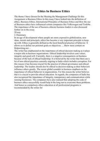 Ethics In Business Ethics
The theme I have chosen for the Meeting the Management Challenge for this
Assignment is Business Ethics In this essay I have looked into the definition of
ethics, Business Ethics, International Principles of Business Ethics and How the use
of Business ethics have influenced certain companies like Volkswagen and Toshiba .
The importance of the use of business ethicsto business leaders is also discussed
further on in the essay.
2Essay
2.1Summary
In an age of development where people are more exposed to globalization, new
ideas, morals and principals, ethics has become a very important principle to keep
up with. Ethics is generally defined as the most beneficial practice of behavior. It
allows us to define our personal goals or objectives. ... Show more content on
Helpwriting.net ...
The writer has emphasized on the importance of ethical decision making as it plays
a major role in business organizations. Ethical leadership involves core values,
integrity and good will. Currently, there is a negative consequences on business
because of the lack of ethical leadership. It is believed by the writer that there are a
lot of non ethical practices currently ongoing in India which includes corruption. For
this reason it has become crucial for the practice of ethical governance and ethical
leadership. The leaders should also be ethical in decision making as their behaviors
influence others greatly. The recent global scandals in business emphasis on the
importance of ethical behavior in organizations. For this reason the writer believes
that it is crucial to provide ethical education. In regards, the companies of India has
also recognized the importance of integrity, transparency and communication while
running businesses. The companies have also realized that adopting the code of
business ethics successfully would help in the long run to overcome these problems.
And hence so compulsory ethics education at all professional programs is
recommended by the writer for
 