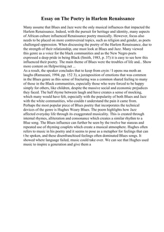 Essay on The Poetry in Harlem Renaissance
Many assume that Blues and Jazz were the only musical influences that impacted the
Harlem Renaissance. Indeed, with the pursuit for heritage and identity, many aspects
of African culture influenced Renaissance poetry musically. However, focus also
needs to be placed on more controversial topics, such as religion and gender, as poets
challenged oppression. When discussing the poetry of the Harlem Renaissance, due to
the strength of their relationship, one must look at Blues and Jazz. Many viewed
this genre as a voice for the black communities and as the New Negro poets
expressed a deep pride in being Black (Smith, 1983, p. 37) it is easy to see how this
influenced their poetry. The main theme of Blues were the troubles of life and... Show
more content on Helpwriting.net ...
As a result, the speaker concludes that to keep from cryin / I opens ma moth an
laughs (Ramazani, 1994, pp. 152 3), a juxtaposition of emotions that was common
in the Blues genre as this sense of fracturing was a common shared feeling to many
of those in the Black communities, especially those who were forced to be happy
simply for others, like children, despite the massive social and economic prejudices
they faced. The half rhyme between laugh and have creates a sense of mocking,
which many would have felt, especially with the popularity of both Blues and Jazz
with the white communities, who couldn t understand the pain it came from.
Perhaps the most popular piece of Blues poetry that incorporates the technical
devices of the genre is Hughes Weary Blues. The poem highlights how Jazz
affected everyday life through its exaggerated musicality. This is created through
internal rhymes, alliteration and consonance which creates a similar rhythm to a
Blue song. The Blues influence can further be seen by the twelve bar stanzas and
repeated use of rhyming couplets which create a musical atmosphere. Hughes often
refers to music in his poetry and it seems to pose as a metaphor for feelings that can
t be spoken, and these disenfranchised feelings often dominated Blues songs. It
showed where language failed, music could take over. We can see that Hughes used
music to inspire a generation and give them a
 