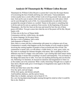 Analysis Of Thanatopsis By William Cullen Bryant
Thanatopsis by William Cullen Bryant is a poem that I sense has the major themes
of overcoming the fear of death and being one with nature. Transcendentalist
writers usually have a circle effect of their work revolving around: God, nature, and
man. God can be seen in nature while man tries to become one with nature which
can be seen through the cycle of life. As a transcendentalist, he and other writers
accepted the concept of nature as a symbol. Nature in this poem is something that
is divine and can be seen as a getaway from society. In the beginning of the poem
Thanatopsis , the first few lines set the tone and mood for how the rest of them
poem will follow. You get a sense into what the rest of the poem will be like. Bryant
begins with:
To him who in the love of Nature holds
Communion with her visible forms, she speaks
A various language; for his gayer hours
She has a voice of gladness, and a smile
And eloquence of beauty (1 5).
Here, there is a man who has a relationship with nature in a religious sort of way.
Communion is usually what happens on the first Sunday of every month at church
involving the coming together of people to feast on bread and wine of God. The
communion is meant, here, as with nature s visible forms i.e. tress, grass, rocks, etc.
He wants to exchange his intimate thoughts with nature. She is speaking to him in
different ways but in a happy voice and smiles. I get a feeling that when nature smiles
and or is happy it means that everything is at peace and tranquility. You see beauty in
the things that nature has to offer. You tune out anything distracting and you become
one. Referring it to literature, he focused on emotions and imagination to where we
as the readers can to be connected. What s really interesting I thought was a couple of
lines down. Bryant really gives vivid imagery or imagination once again in the lines:
When thoughts
Of the last bitter hour come like a blight
Over thy spirit, and sad images
Of the stern agony, and shroud, and pall,
And breathless darkness, and the narrow house,
Make thee to shudder, and grow sick at heart (8 13).
He s now having depressing thoughts running through his mind on what it would be
like to die. Death as
 