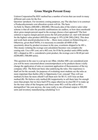 Gross Margin Percent Essay
Unitron CorporationThe RSV method has a number of twists that can result in many
different unit costs for the five
Question 1products. For inventory costing purposes, any The idea here is to construct
a Producedsystematic cost allocation system will do. The basic
As/Sold As Matrix (400,000 x 400,000). Obviously,idea of the relative sales value
scheme is that all sales the possible combinations are endless, so how does oneshould
show gross margin percent equal to the average choose a best approach? The best
solution is togross margin percent across the full joint product set. start with demand
for the highest value product (405)This average is 19% [(246 200) (246)]. This does
and work back unsold production to the ... Show more content on Helpwriting.net ...
Otherwise, given theof $456), it is necessary to consider all 6000 of the
uncertainly about by product revenues in the case, evenitems shipped to be 401 s.
This means violating the average cost calculation becomes very complex.the
costing rule. Use a 401 cost, not a 402 cost, for If the by product units (400s) arethe
402 s shipped as 401 s. considered a joint product, the average cost is $0.40 per unit
($200,000 ( 500,000 units).
This question in the case is a set up to see ifBut, whether 400 s are considered joint
you will be more concerned about consistentproducts or by products doesn t really
change the application of rules or consistent application of theeconomics of the toy
company offer. The Relevant basic idea underlying the rules. Our experience is
thatCost for the seconds, for purposes of evaluating most students see the rules as
more important than thethis offer is Opportunity Cost. concept! They will use
method (A) here far more oftenIf I sell them now for $0.15, will I lose an than
method (B). We believe only method (B) isopportunity to sell them later for enough
more than proper, but we have had CPAs argue otherwise in class!$0.15 to make up
for the time value of the foregone cash Since some 402 s will be sold as 401 s
duringinflow? the year anyway, the issue really is one ofAnnual output is 100,000
units and inventory manufacturing scheduling! Is it
 