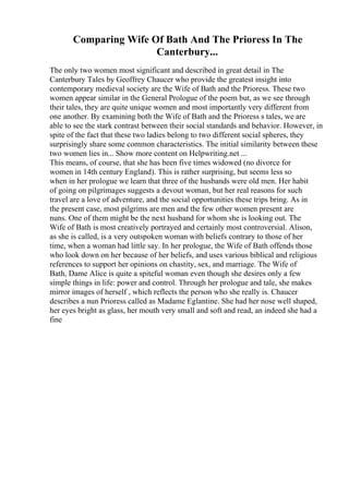 Comparing Wife Of Bath And The Prioress In The
Canterbury...
The only two women most significant and described in great detail in The
Canterbury Tales by Geoffrey Chaucer who provide the greatest insight into
contemporary medieval society are the Wife of Bath and the Prioress. These two
women appear similar in the General Prologue of the poem but, as we see through
their tales, they are quite unique women and most importantly very different from
one another. By examining both the Wife of Bath and the Prioress s tales, we are
able to see the stark contrast between their social standards and behavior. However, in
spite of the fact that these two ladies belong to two different social spheres, they
surprisingly share some common characteristics. The initial similarity between these
two women lies in... Show more content on Helpwriting.net ...
This means, of course, that she has been five times widowed (no divorce for
women in 14th century England). This is rather surprising, but seems less so
when in her prologue we learn that three of the husbands were old men. Her habit
of going on pilgrimages suggests a devout woman, but her real reasons for such
travel are a love of adventure, and the social opportunities these trips bring. As in
the present case, most pilgrims are men and the few other women present are
nuns. One of them might be the next husband for whom she is looking out. The
Wife of Bath is most creatively portrayed and certainly most controversial. Alison,
as she is called, is a very outspoken woman with beliefs contrary to those of her
time, when a woman had little say. In her prologue, the Wife of Bath offends those
who look down on her because of her beliefs, and uses various biblical and religious
references to support her opinions on chastity, sex, and marriage. The Wife of
Bath, Dame Alice is quite a spiteful woman even though she desires only a few
simple things in life: power and control. Through her prologue and tale, she makes
mirror images of herself , which reflects the person who she really is. Chaucer
describes a nun Prioress called as Madame Eglantine. She had her nose well shaped,
her eyes bright as glass, her mouth very small and soft and read, an indeed she had a
fine
 