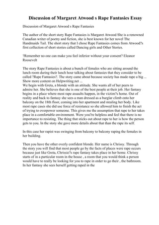 Discussion of Margaret Atwood s Rape Fantasies Essay
Discussion of Margaret Atwood s Rape Fantasies
The author of the short story Rape Fantasies is Margaret Atwood She is a renowned
Canadian writer of poetry and fiction, she is best known for her novel The
Handmaids Tail. The short story that I chose Rape Fantasies comes from Atwood?s
first collection of short stories called Dancing girls and Other Stories.
?Remember no one can make you feel inferior without your consent? Eleanor
Roosevelt
The story Rape Fantasies is about a bunch of females who are sitting around the
lunch room during their lunch hour talking about fantasies that they consider to be
called ?Rape Fantasies?. The story came about because society has made rape a big ...
Show more content on Helpwriting.net ...
We begin with Greta, a blonde with an attitude. She wants all of her peers to
admire her. She believes that she is one of the best people at their job. Her fantasy
begins in a place where most rape assaults happen, in the victim?s home. Out of
reality and back to fantasy she sees a man dressed as a burglar climb onto her
balcony on the 18th floor, coming into her apartment and stealing her body. Like
most rape cases she did use force of resistance so she allowed him to finish the act
of trying to overpower someone. This gives me the assumption that rape to her takes
place in a comfortable environment. Were you?re helpless and feel that there is no
importance to resisting. The thing that sticks out about rape to her is how the person
gets to you. In the story she gave more details about that than the rape its self.
In this case her rapist was swinging from balcony to balcony raping the females in
her building.
Then you have the other overly confident blonde. Her name is Chrissy. Through
the story you will find that most people go by the facts of places were rape occurs
because just like Greta, Chrissie?s rape fantasy takes place in her home. Chrissy
starts of in a particular room in the house , a room that you would think a person
would have to really be looking for you to rape in order to go their , the bathroom.
In her fantasy she sees herself getting raped in the
 