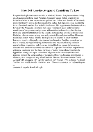 How Did Amedeo Avogadro Contribute To Law
Respect that is given to someone who is admired. Respect that you earn from doing
or achieving something great. Amedeo Avogadro was an Italian scientist who
formulated what is now known as Avogadro s law. Hailed as a founder of the atomic
molecular theory, he was the first scientist to realize that elements could exist in the
form of molecules rather than as individual atoms. His biggest contribution to science
however, the Avogadro s lawstates that equal volumes of gases under the same
conditions of temperature and pressure will contain equal numbers of molecules.
Born into a respectable family as the son of a distinguished lawyer, he followed in
his father s footsteps as a young man and graduated in ecclesiastical law. However,
his interest in law waned once he developed a keen interest in what was then
known as positive philosophy: physics and mathematics. Deciding to dedicate his
life to science, he began studying mathematics and physics privately and soon
embarked into research as well. Leaving behind his legal career, he became an
educator and remained so for the rest of his life. A prolific researcher, he performed
extensive studies on how the basic particles of matter behaved and postulated a
hypothesis stating that equal volumes of all gases at the same temperature and
pressure contain the same number of molecules. However, his great contribution to
chemistry was recognized only after his death. Lorenzo Romano Amedeo Carlo
Avogadro Di Quaregna e Di Cerreto was born on 9 August 1776, in Turin, Piedmont
Sardinia into a noble family. His father was... Show more content on Helpwriting.net
...
Amedeo AvogadroSearch. Google,
 