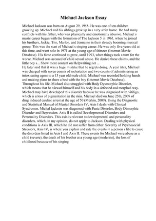 Michael Jackson Essay
Michael Jackson was born on August 29, 1958. He was one of ten children
growing up. Michael and his siblings grew up in a very strict home. He had many
conflicts with his father, who was physically and emotionally abusive. Michael s
music career began with the formation of The Jackson 5 in 1963, when he joined
his brothers, Jackie, Tito, Marlon, and Jermaine in their already booming musical
group. This was the start of Michael s singing career. He was only five years old at
this time, and went solo in 1971 at the young age of thirteen (Internet Movie
Database). His fame continued to grow, until 1993, when things took a turn for the
worse. Michael was accused of child sexual abuse. He denied these claims, and the
little boy s... Show more content on Helpwriting.net ...
He later said that it was a huge mistake that he regrets doing. A year later, Michael
was charged with seven counts of molestation and two counts of administering an
intoxicating agent to a 13 year old male child. Michael was recorded holding hands
and making plans to share a bed with the boy (Internet Movie Database).
Throughout his life, Michael also struggled with Body Dysmorphic Disorder,
which means that he viewed himself and his body in a defected and morphed way.
Michael may have developed this disorder because he was diagnosed with vitiligo,
which is a loss of pigmentation in the skin. Michael died on June 25th, 2009 of
drug induced cardiac arrest at the age of 50 (Merkin, 2009). Using the Diagnostic
and Statistical Manual of Mental Disorders IV, Axis I deals with Clinical
Syndromes. Michal Jackson was diagnosed with Panic Disorder, Body Dimorphic
Disorder and Depression. Axis II is called Developmental Disorders and
Personality Disorders. This axis is relevant to developmental and personality
disorders, which, in my opinion, do not apply to Jackson. Dealing with physical
conditions is Axis III, which he did not suffer from either. Severity of Psychosocial
Stressors, Axis IV, is where you explain and rate the events in a person s life to cause
the disorders listed in Axis I and Axis II. These events for Michael were abuse as a
child (severe), the death of his brother at a young age (moderate), the loss of
childhood because of his singing
 