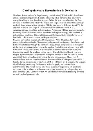 Cardiopulmonary Resuscitation In Newborns
Newborn Resuscitation Cardiopulmonary resuscitation (CPR) is a skill that almost
anyone can learn to perform. It can be lifesaving when performed on a newborn
whose breathing or heartbeat has stopped. When the heart stops beating, the flow
of blood to the brain and other vital organs also stops. This can cause brain damage
or death if not treated within minutes. CPR for newborns is different from CPR for
children or adults. The steps of CPR for newborns are based on an A B C
sequence: airway, breathing, and circulation. Performing CPR on a newborn may be
necessary when: The newborn has been born early (prematurely). The newborn is
not crying or breathing. The newborn appears floppy and lacks control over his or
her limbs.... Show more content on Helpwriting.net ...
C Assist Circulation through Chest Compressions After 2 breaths, start chest
compressions immediately. Chest compressions mimic the beating of the heart, and
help circulate blood through the newborn s body. Begin compressions in the center
of the chest, about two inches below the nipples. Encircle the newborn s chest with
both hands. Place your thumbs over the center of the newborn s chest. Push your
thumbs down until the newborn s chest moves down 1.5 inches (4 cm). Use two
fingers if you cannot do compressions with your thumbs. Allow the chest to return
completely to its normal position before the next compression. After every 3
compressions, provide 1 assisted breath. There should be 90 compressions and 30
breaths during each minute of newborn CPR. в—‹ If there are 2 rescuers, the rescuers
should change roles every 2 minutes to maintain quality and rate of chest
compressions. The switch should take place as quickly as possible (in less than 5
seconds). If the newborn is still unresponsive, not breathing, or only gasping, you
must continue CPR. Continue with CPR until the newborn starts breathing normally
or until medical personnel take
 