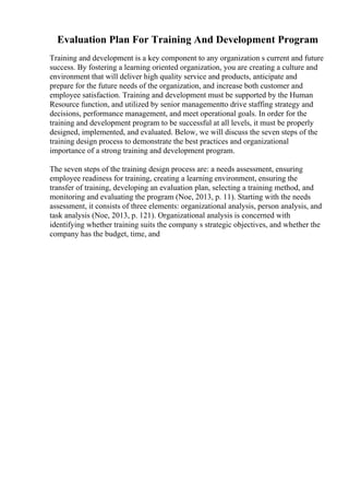 Evaluation Plan For Training And Development Program
Training and development is a key component to any organization s current and future
success. By fostering a learning oriented organization, you are creating a culture and
environment that will deliver high quality service and products, anticipate and
prepare for the future needs of the organization, and increase both customer and
employee satisfaction. Training and development must be supported by the Human
Resource function, and utilized by senior managementto drive staffing strategy and
decisions, performance management, and meet operational goals. In order for the
training and development program to be successful at all levels, it must be properly
designed, implemented, and evaluated. Below, we will discuss the seven steps of the
training design process to demonstrate the best practices and organizational
importance of a strong training and development program.
The seven steps of the training design process are: a needs assessment, ensuring
employee readiness for training, creating a learning environment, ensuring the
transfer of training, developing an evaluation plan, selecting a training method, and
monitoring and evaluating the program (Noe, 2013, p. 11). Starting with the needs
assessment, it consists of three elements: organizational analysis, person analysis, and
task analysis (Noe, 2013, p. 121). Organizational analysis is concerned with
identifying whether training suits the company s strategic objectives, and whether the
company has the budget, time, and
 