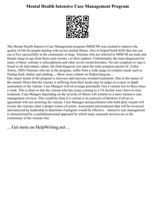 Mental Health Intensive Case Management Program
The Mental Health Intensive Case Management program (MHICM) was created to improve the
quality of life for people dealing with severe mental illness. Also to helped build skills that one can
use to live successfully in the community at large. Veterans who are referred to MHICM are male and
female range in age from there early twenty s to their eighties. Unfortunately the main diagnosed for
many of these veterans is schizophrenia and other severe mood disorders. No one symptom or sign is
found in all individuals; rather, the final diagnosis rest upon the total symptom picture (E. Fuller
Torrey, 2001) Veterans who are in the program, suffer from a wide range of complex needs such as
finding food, shelter and clothing ... Show more content on Helpwriting.net ...
One major tenant of the program is recovery and recovery oriented treatments. Due to the nature of
the mental illness that the veteran is suffering from their needs may be judge on a more in depth
assessment of the veteran. Case Mangers will on average personally visit a veteran two to three times
a week. This is done so that the veteran who has issues coming to a VA facility won t have to miss
treatment. Case Mangers depending on the severity of illness will commit to a more intensive case
management services. This would be done if a veteran is in a process of detrition if all are in
agreement who are motoring the veteran. Case Manager and psychiatrist who hold daily rounds will
review the veterans chart a proper course of action. Assessment and treatment data will be reviewed
and analyzed by leadership to determine if program would be effective. . Intensive case management
is characterized by a multidimensional approach by which many outreach services are in the
community of the veteran who
... Get more on HelpWriting.net ...
 