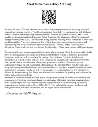 About the Sarbanes-Oxley Act Essay
Between the years 2000 and 2002 there were over a dozen corporate scandals involving unethical
corporate governance practices. The allegations ranged from faulty revenue reporting and falsifying
financial records, to the shredding and destruction of financial documents (Patsuris, 2002). Most
notably, are the cases involving Enron and Arthur Andersen. The allegations of the Enron scandal
went public in October 2001. They included, hiding debt and boosting profits to the tune of more than
one billion dollars. They were also accused of bribing foreign governments to win contacts and
manipulating both the California and Texas power markets (Patsuris, 2002). Following these
allegations, Arthur Andersen was investigated for, allegedly, ... Show more content on Helpwriting.net
...
The act identifies and assigns accountability to those who knowingly falsify documents and it clearly
states the consequences for acting outside the defined standard, relating to corporate governance.
Using case studies we will review how the passing of the Sarbanes Oxley Act is helping to
standardized a code of conduct and how it has increased the awareness of corporate responsibility.
First, we will review the definitions of corporate governance, business ethics and corporate
responsibility. Next, we will examine the effectiveness of the Sarbanes Oxley Act, through a case
study and identify possible challenges the Sarbanes Oxley Act may face, as public demand for social
responsibility increases. Finally, we will review proactive recommendations for provisions to key
titles of the Sarbanes Oxley Act. These provisions will accommodate the growing public demand for
ethical and social responsibility.
As details of the Enron scandal surfaced public outrage grew, calling for action, accountability and
consequences. Corporate governance began receiving renewed interest. Corporate governance is a
multi faceted subject that sets forth the rules and responsibilities of the relationship between the
corporation and its stakeholders (Cross Miller, 2012). This includes the company s officers and
management team, the board of directors, and the organizations shareholders.
... Get more on HelpWriting.net ...
 