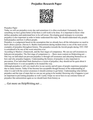 Prejudice Research Paper
Prejudice Paper
Today we still see prejudice every day and sometimes it is often overlooked. Fortunately, this is
something we have gotten better at but there is still work to be done. It is important to know what
defines prejudice and understand how to be self aware. Developing good strategies to overcome
prejudice is also important in order to better understand this topic. We should understand why people
hold prejudice and how it affects people.
Prejudice, is a judgement based on the assumption that we already have all the information we need to
know about a person. (Steven A. Beebe) Antisemitism during modern times is one of the most severe
examples of prejudice throughout history. This prejudice towards the Jewish people during 1933 1945
is considered to be one of the worst atrocities ever.
According to Maslow s framework, and the four stages of competence. We can use self awareness to
help prevent prejudice. The first stage of competence is ... Show more content on Helpwriting.net ...
One way an individual can prevent prejudice is through self awareness and educating themselves on
how and why prejudice happens. Understanding the history of prejudice is also important in
prevention. If an individual finds themselves a victim of prejudice, they should not be quiet about it
and should know it is not acceptable to be treated this way.
Although prejudice is still very much alive in our society and all types of people experience prejudice
due to many reasons. Today It has become less acceptable though because of the understanding of
what it is and with the correct awareness it should continue to get better. Understanding what defines
prejudice and the type of steps that we can use are going to be needed. Knowing why it happens is just
an important to preventing prejudice as well. Lastly I hope we never have to see extreme forms of
prejudice like antisemitism again as we should learn from history as
... Get more on HelpWriting.net ...
 