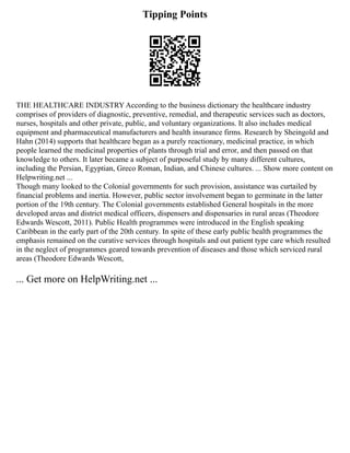 Tipping Points
THE HEALTHCARE INDUSTRY According to the business dictionary the healthcare industry
comprises of providers of diagnostic, preventive, remedial, and therapeutic services such as doctors,
nurses, hospitals and other private, public, and voluntary organizations. It also includes medical
equipment and pharmaceutical manufacturers and health insurance firms. Research by Sheingold and
Hahn (2014) supports that healthcare began as a purely reactionary, medicinal practice, in which
people learned the medicinal properties of plants through trial and error, and then passed on that
knowledge to others. It later became a subject of purposeful study by many different cultures,
including the Persian, Egyptian, Greco Roman, Indian, and Chinese cultures. ... Show more content on
Helpwriting.net ...
Though many looked to the Colonial governments for such provision, assistance was curtailed by
financial problems and inertia. However, public sector involvement began to germinate in the latter
portion of the 19th century. The Colonial governments established General hospitals in the more
developed areas and district medical officers, dispensers and dispensaries in rural areas (Theodore
Edwards Wescott, 2011). Public Health programmes were introduced in the English speaking
Caribbean in the early part of the 20th century. In spite of these early public health programmes the
emphasis remained on the curative services through hospitals and out patient type care which resulted
in the neglect of programmes geared towards prevention of diseases and those which serviced rural
areas (Theodore Edwards Wescott,
... Get more on HelpWriting.net ...
 