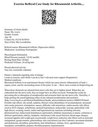 Exercise Refferal Case Study for Rheumatoid Arthritis,...
Summary of clients details
Name: Ms. Lewis
Gender: Female
Age: 66
Contact No: 01234 5678910
Next of Kin: Mrs Levenhulme
Referral reason: Rheumatoid Arthritis, Depression elderly
Medication: Acelofenac Nortriptyline
Physiological Information
Blood Pressure (seated): 122/82 mmHG
Resting Heart Rate: 64 bpm
Predicted VO2max: 24 ml/kg/min
Present physical activity:
Very low, essentially sedentary
Patient s statement regarding state of change:
I want to exercise, and I think I can do it, but I will need some support (Preparation)
Medical conditions
Rhematoid Arthritis Is an autoimmune disease which can cause chronic inflammation of body`s
organs, joints, and the surrounding tissue of the joints. It can ... Show more content on Helpwriting.net
...
When these chemicals are released from nerve cells they act to lighten mood. When they are
reabsorbed into the nerve cells, they no longer have an effect on mood. Nortriptyline works by
preventing this re absorption of noradrenaline and serotonin back into the nerve cells. Therefore, it
helps prolong the mood lightening effect of any released noradrenaline and serotonin .
(http://www.tiscali.co.uk/lifestyle/healthfitness/health_advice/netdoctor/archive/100003239.html)
Possible side effects: dry mouth, sedation, blurred vision (disturbance of accommodation, increased
intra ocular pressure), constipation, nausea, difficulty with micturition; cardiovascular side effects
(such as ECG changes, arrhythmias, postural hypotension, tachycardia, syncope, particularly with
high doses); sweating, tremor, rashes and hypersensitivity reactions (including urticaria,
photosensitivity), behavioural disturbances (particularly children), hypomania or mania, confusion or
delirium (particularly elderly), headache, interference with sexual function, blood sugar changes;
increased appetite and weight gain (occasionally weight loss); endocrine side effects such as testicular
enlargement, gynaecomastia, galactorrhoea; also convulsions (see also Cautions), movement disorders
and dyskinesias, dysarthria, paraesthesia, taste disturbances, tinnitus, fever, agranulocytosis,
leucopenia, eosinophilia, purpura, thrombocytopenia, hyponatraemia
 