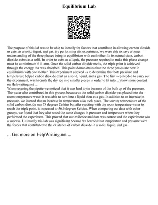 Equilibrium Lab
The purpose of this lab was to be able to identify the factors that contribute in allowing carbon dioxide
to exist as a solid, liquid, and gas. By performing this experiment, we were able to have a better
understanding of the three phases being in equilibrium with each other. In its natural state, carbon
dioxide exists as a solid. In order to exist as a liquid, the pressure required to make this phase change
must be at minimum 5.11 atm. Once the solid carbon dioxide melts, the triple point is achieved
through the energy that was absorbed. This point demonstrates that the three phases are now in
equilibrium with one another. This experiment allowed us to determine that both pressure and
temperature helped carbon dioxide exist as a solid, liquid, and a gas. The first step needed to carry out
the experiment, was to crush the dry ice into smaller pieces in order to fit into ... Show more content
on Helpwriting.net ...
When securing the pipette we noticed that it was hard to tie because of the built up of the pressure.
The water also contributed in this process because as the solid carbon dioxide was placed into the
room temperature water, it was able to turn into a liquid then as a gas. In addition to an increase in
pressure, we learned that an increase in temperature also took place. The starting temperature of the
solid carbon dioxide was 78 degrees Celsius but after reacting with the room temperature water to
reach the triple point, it increased to 56.6 degrees Celsius. When comparing our data with other
groups, we found that they also noted the same changes in pressure and temperature when they
performed the experiment. This proved that our evidence and data was correct and the experiment was
a success. Ultimately this lab was significant because we learned that temperature and pressure were
the forces that contributed to the existence of carbon dioxide in a solid, liquid, and gas
... Get more on HelpWriting.net ...
 