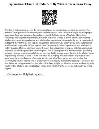 Supernatural Elements Of Macbeth By William Shakespeare Essay
Whether or not someone accepts the supernatural does not mean it does not exist for another. The
power of the supernatural is something that has been around since civilization began because people
recognized there was something beyond their control. In Shakespeare s Macbeth, Macbeth is
confronted with supernatural firsthand, however, they were viewed as forces of evil. Although the
witches, the ghosts, the prophecies, and all the other supernatural elements in the play are dramatized
and feared, they represent how society has come to transition away from viewing these supernatural
manifestations negatively. In Shakespeare s era, the pure belief in the supernatural was much more
widely expressed but not accepted. Macbeth shows that Shakespeare wrote not only for entertaining
audiences but also for playing on the widespread fear of the supernatural. I think that this play being
so heavily doused in supernatural elements suggests that he wanted to use these beliefs, whether or not
he personally believed in them. I think that while he is playing with these ideas, they hold at least
some truth for us now because of the way we interpret what Shakespeare was interpreting. For
Macbeth, the witches and the role of their prophecy was hugely instrumental because of the stakes for
him. When we transport ourselves into Macbeth s shoes, maybe not his time, we can see how anybody
would be less likely to take the prophecy with a grain of salt. Maybe we would not exactly go to the
lengths
... Get more on HelpWriting.net ...
 