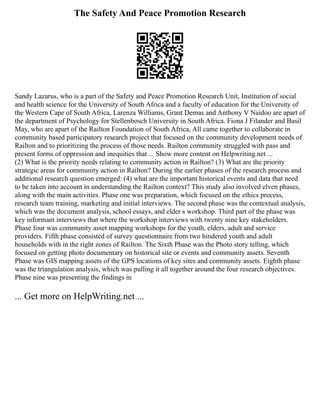 The Safety And Peace Promotion Research
Sandy Lazarus, who is a part of the Safety and Peace Promotion Research Unit, Institution of social
and health science for the University of South Africa and a faculty of education for the University of
the Western Cape of South Africa, Larenza Williams, Grant Demas and Anthony V Naidoo are apart of
the department of Psychology for Stellenbosch University in South Africa. Fiona J Filander and Basil
May, who are apart of the Railton Foundation of South Africa, All came together to collaborate in
community based participatory research project that focused on the community development needs of
Railton and to prioritizing the process of those needs. Railton community struggled with pass and
present forms of oppression and inequities that ... Show more content on Helpwriting.net ...
(2) What is the priority needs relating to community action in Railton? (3) What are the priority
strategic areas for community action in Railton? During the earlier phases of the research process and
additional research question emerged: (4) what are the important historical events and data that need
to be taken into account in understanding the Railton context? This study also involved elven phases,
along with the main activities. Phase one was preparation, which focused on the ethics process,
research team training, marketing and initial interviews. The second phase was the contextual analysis,
which was the document analysis, school essays, and elder s workshop. Third part of the phase was
key informant interviews that where the workshop interviews with twenty nine key stakeholders.
Phase four was community asset mapping workshops for the youth, elders, adult and service
providers. Fifth phase consisted of survey questionnaire from two hindered youth and adult
households with in the right zones of Railton. The Sixth Phase was the Photo story telling, which
focused on getting photo documentary on historical site or events and community assets. Seventh
Phase was GIS mapping assets of the GPS locations of key sites and community assets. Eighth phase
was the triangulation analysis, which was pulling it all together around the four research objectives.
Phase nine was presenting the findings in
... Get more on HelpWriting.net ...
 