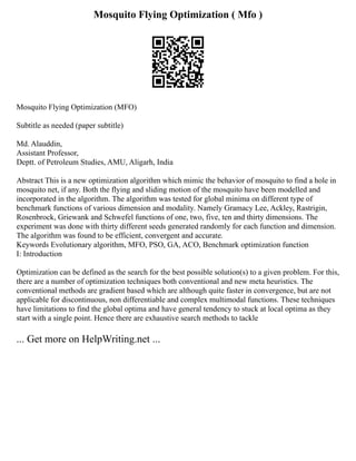 Mosquito Flying Optimization ( Mfo )
Mosquito Flying Optimization (MFO)
Subtitle as needed (paper subtitle)
Md. Alauddin,
Assistant Professor,
Deptt. of Petroleum Studies, AMU, Aligarh, India
Abstract This is a new optimization algorithm which mimic the behavior of mosquito to find a hole in
mosquito net, if any. Both the flying and sliding motion of the mosquito have been modelled and
incorporated in the algorithm. The algorithm was tested for global minima on different type of
benchmark functions of various dimension and modality. Namely Gramacy Lee, Ackley, Rastrigin,
Rosenbrock, Griewank and Schwefel functions of one, two, five, ten and thirty dimensions. The
experiment was done with thirty different seeds generated randomly for each function and dimension.
The algorithm was found to be efficient, convergent and accurate.
Keywords Evolutionary algorithm, MFO, PSO, GA, ACO, Benchmark optimization function
I: Introduction
Optimization can be defined as the search for the best possible solution(s) to a given problem. For this,
there are a number of optimization techniques both conventional and new meta heuristics. The
conventional methods are gradient based which are although quite faster in convergence, but are not
applicable for discontinuous, non differentiable and complex multimodal functions. These techniques
have limitations to find the global optima and have general tendency to stuck at local optima as they
start with a single point. Hence there are exhaustive search methods to tackle
... Get more on HelpWriting.net ...
 