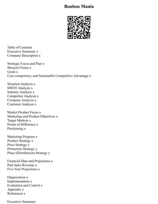 Bonbon Mania
Table of Contents
Executive Summary x
Company Description x
Strategic Focus and Plan x
Mission/Vision x
Goals x
Core competency and Sustainable Competitive Advantage x
Situation Analysis x
SWOT Analysis x
Industry Analysis x
Competitor Analysis x
Company Analysis x
Customer Analysis x
Market Product Focus x
Marketing and Product Objectives x
Target Markets x
Points of Difference x
Positioning x
Marketing Program x
Product Strategy x
Price Strategy x
Promotion Strategy x
Place (Distribution) Strategy x
Financial Data and Projections x
Past Sales Revenue x
Five Year Projections x
Organization x
Implementation x
Evaluation and Control x
Appendix x
References x
Executive Summary
 