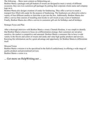 The following ... Show more content on Helpwriting.net ...
Bonbon Mania s packages and gift baskets of sweets are designed to meet a variety of different
occasions; they can even customize gift packages by putting their corporate clients name and company
logo on it.
Bonbon Mania also designs creations of candy for fundraising. They offer a service to create a
transport box filled with candy for the purpose of fundraising. The fundraisers are allowed to select a
variety of four different candies or chocolate to put into the box. Additionally, Bonbon Mania also
offers a service that consists of installing mini kiosks to sell sweets at any event or fundraiser.
Finally, Bonbon Mania also offers a service to customize gift sets for birthdays and all holidays.
Strategic Focus and Plan
After a thorough interview with Bonbon Mania s owner, Chantale Rouleau, it was simple to identify
that Bonbon Mania is known to focus on a differentiation strategy; their customers are not price
sensitive, the market is competitive and saturated. Bonbon Mania s customers like to have a wide
variety in the flavors and colors of sweets and candy and value high quality products and services.
Knowing this information can be a great advantage and opportunity for Bonbon Mania to differentiate
itself.
Mission/Vision
Bonbon Mania s mission is to be specialized in the field of confectionery in offering a wide range of
quality products and personalized services.
Bonbon Mania s vision is to
... Get more on HelpWriting.net ...
 