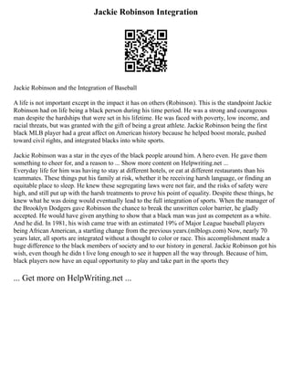 Jackie Robinson Integration
Jackie Robinson and the Integration of Baseball
A life is not important except in the impact it has on others (Robinson). This is the standpoint Jackie
Robinson had on life being a black person during his time period. He was a strong and courageous
man despite the hardships that were set in his lifetime. He was faced with poverty, low income, and
racial threats, but was granted with the gift of being a great athlete. Jackie Robinson being the first
black MLB player had a great affect on American history because he helped boost morale, pushed
toward civil rights, and integrated blacks into white sports.
Jackie Robinson was a star in the eyes of the black people around him. A hero even. He gave them
something to cheer for, and a reason to ... Show more content on Helpwriting.net ...
Everyday life for him was having to stay at different hotels, or eat at different restaurants than his
teammates. These things put his family at risk, whether it be receiving harsh language, or finding an
equitable place to sleep. He knew these segregating laws were not fair, and the risks of safety were
high, and still put up with the harsh treatments to prove his point of equality. Despite these things, he
knew what he was doing would eventually lead to the full integration of sports. When the manager of
the Brooklyn Dodgers gave Robinson the chance to break the unwritten color barrier, he gladly
accepted. He would have given anything to show that a black man was just as competent as a white.
And he did. In 1981, his wish came true with an estimated 19% of Major League baseball players
being African American, a startling change from the previous years.(mlblogs.com) Now, nearly 70
years later, all sports are integrated without a thought to color or race. This accomplishment made a
huge difference to the black members of society and to our history in general. Jackie Robinson got his
wish, even though he didn t live long enough to see it happen all the way through. Because of him,
black players now have an equal opportunity to play and take part in the sports they
... Get more on HelpWriting.net ...
 