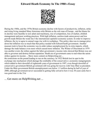 Edward Heath Economy In The 1980 s Essay
During the 1960s, and the 1970s Britain economy decline with factors of productivity, inflation, strike
and rising living standard Many historians refer Britain as the sick man of Europe , and the blame for
its decline were faunlike to new plant and machinery, rise of competition, loss of market, childish
management and poor working practices. With high inflation, careless trade union power and low
growth made Britain the weak line I the international capitalist economic system. In order to improve
inflation, the try to agree to annual wage rise with in workplace. This policy idea was to manage price
down but inflation was so much that that policy needed with Edward heath government. Another
measure took to boost the economic was in order reduce unemployment by in extra imports, which
damage the trade balance even more which caused more inflation. The Winter of Discontent in 1979
was another event, the strikes against the labor government s income rules showed that Britain was not
able to governor and destroy britian reputation. Heath era of government came to end when the union
strikes against its income ... Show more content on Helpwriting.net ...
the restrictions on the pound leading to run on the currency. In 1922 British lost its spot in the
exchange rate mechanism which damage the creditably of the conservative s economic mangengment.
which added to their downfall of eighteenth years of government in 1997, even though downfall of
conservative government British government still was going for recovry with Tony Blair as president.
Under the Blair government British unemployment was below 1.5 million during he half of year of
2000, although government never succeeded in getting fully solved to how it was 30 years early but it
was good start to the 21st
... Get more on HelpWriting.net ...
 