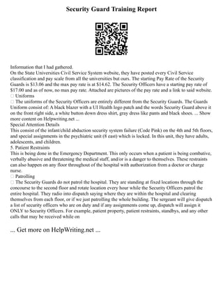 Security Guard Training Report
Information that I had gathered.
On the State Universities Civil Service System website, they have posted every Civil Service
classification and pay scale from all the universities but ours. The starting Pay Rate of the Security
Guards is $13.06 and the max pay rate is at $14.62. The Security Officers have a starting pay rate of
$17.00 and as of now, no max pay rate. Attached are pictures of the pay rate and a link to said website.
 Uniforms
 The uniforms of the Security Officers are entirely different from the Security Guards. The Guards
Uniform consist of: A black blazer with a UI Health logo patch and the words Security Guard above it
on the front right side, a white button down dress shirt, gray dress like pants and black shoes. ... Show
more content on Helpwriting.net ...
Special Attention Details
This consist of the infant/child abduction security system failure (Code Pink) on the 4th and 5th floors,
and special assignments in the psychiatric unit (8 east) which is locked. In this unit, they have adults,
adolescents, and children.
5. Patient Restraints
This is being done in the Emergency Department. This only occurs when a patient is being combative,
verbally abusive and threatening the medical staff, and/or is a danger to themselves. These restraints
can also happen on any floor throughout of the hospital with authorization from a doctor or charge
nurse.
 Patrolling
 The Security Guards do not patrol the hospital. They are standing at fixed locations through the
concourse to the second floor and rotate location every hour while the Security Officers patrol the
entire hospital. They radio into dispatch saying where they are within the hospital and clearing
themselves from each floor, or if we just patrolling the whole building. The sergeant will give dispatch
a list of security officers who are on duty and if any assignments come up, dispatch will assign it
ONLY to Security Officers. For example, patient property, patient restraints, standbys, and any other
calls that may be received while on
... Get more on HelpWriting.net ...
 