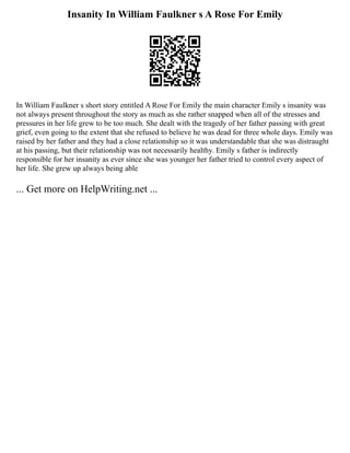 Insanity In William Faulkner s A Rose For Emily
In William Faulkner s short story entitled A Rose For Emily the main character Emily s insanity was
not always present throughout the story as much as she rather snapped when all of the stresses and
pressures in her life grew to be too much. She dealt with the tragedy of her father passing with great
grief, even going to the extent that she refused to believe he was dead for three whole days. Emily was
raised by her father and they had a close relationship so it was understandable that she was distraught
at his passing, but their relationship was not necessarily healthy. Emily s father is indirectly
responsible for her insanity as ever since she was younger her father tried to control every aspect of
her life. She grew up always being able
... Get more on HelpWriting.net ...
 