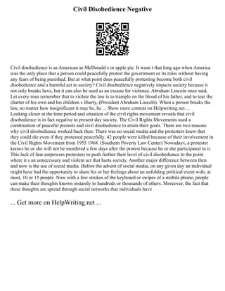 Civil Disobedience Negative
Civil disobedience is as American as McDonald s or apple pie. It wasn t that long ago when America
was the only place that a person could peacefully protest the government or its rules without having
any fears of being punished. But at what point does peacefully protesting become both civil
disobedience and a harmful act to society? Civil disobedience negatively impacts society because it
not only breaks laws, but it can also be used as an excuse for violence. Abraham Lincoln once said,
Let every man remember that to violate the law is to trample on the blood of his father, and to tear the
charter of his own and his children s liberty, (President Abraham Lincoln). When a person breaks the
law, no matter how insignificant it may be, he ... Show more content on Helpwriting.net ...
Looking closer at the time period and situation of the civil rights movement reveals that civil
disobedience is in fact negative to present day society. The Civil Rights Movements used a
combination of peaceful protests and civil disobedience to attain their goals. There are two reasons
why civil disobedience worked back then: There was no social media and the protesters knew that
they could die even if they protested peacefully. 42 people were killed because of their involvement in
the Civil Rights Movement from 1955 1968. (Southern Poverty Law Center) Nowadays, a protester
knows he or she will not be murdered a few days after the protest because he or she participated in it.
This lack of fear empowers protesters to push further their level of civil disobedience to the point
where it s an unnecessary and violent act that hurts society. Another major difference between then
and now is the use of social media. Before the advent of social media, on any given day an individual
might have had the opportunity to share his or her feelings about an unfolding political event with, at
most, 10 or 15 people. Now with a few strokes of the keyboard or swipes of a mobile phone, people
can make their thoughts known instantly to hundreds or thousands of others. Moreover, the fact that
these thoughts are spread through social networks that individuals have
... Get more on HelpWriting.net ...
 