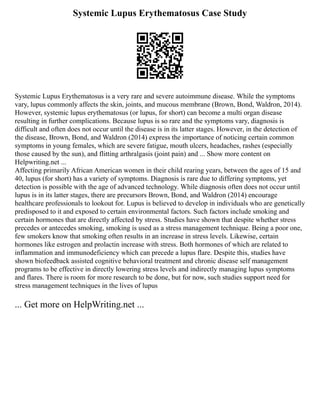 Systemic Lupus Erythematosus Case Study
Systemic Lupus Erythematosus is a very rare and severe autoimmune disease. While the symptoms
vary, lupus commonly affects the skin, joints, and mucous membrane (Brown, Bond, Waldron, 2014).
However, systemic lupus erythematosus (or lupus, for short) can become a multi organ disease
resulting in further complications. Because lupus is so rare and the symptoms vary, diagnosis is
difficult and often does not occur until the disease is in its latter stages. However, in the detection of
the disease, Brown, Bond, and Waldron (2014) express the importance of noticing certain common
symptoms in young females, which are severe fatigue, mouth ulcers, headaches, rashes (especially
those caused by the sun), and flitting arthralgasis (joint pain) and ... Show more content on
Helpwriting.net ...
Affecting primarily African American women in their child rearing years, between the ages of 15 and
40, lupus (for short) has a variety of symptoms. Diagnosis is rare due to differing symptoms, yet
detection is possible with the age of advanced technology. While diagnosis often does not occur until
lupus is in its latter stages, there are precursors Brown, Bond, and Waldron (2014) encourage
healthcare professionals to lookout for. Lupus is believed to develop in individuals who are genetically
predisposed to it and exposed to certain environmental factors. Such factors include smoking and
certain hormones that are directly affected by stress. Studies have shown that despite whether stress
precedes or antecedes smoking, smoking is used as a stress management technique. Being a poor one,
few smokers know that smoking often results in an increase in stress levels. Likewise, certain
hormones like estrogen and prolactin increase with stress. Both hormones of which are related to
inflammation and immunodeficiency which can precede a lupus flare. Despite this, studies have
shown biofeedback assisted cognitive behavioral treatment and chronic disease self management
programs to be effective in directly lowering stress levels and indirectly managing lupus symptoms
and flares. There is room for more research to be done, but for now, such studies support need for
stress management techniques in the lives of lupus
... Get more on HelpWriting.net ...
 
